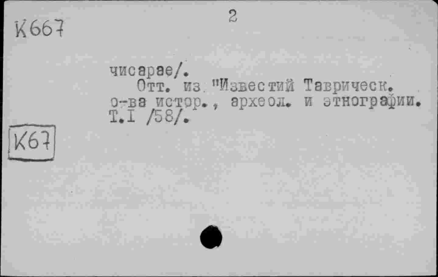 ﻿К* 667
2
чисарае/.
Отт. из. "Известий Таврическ. о-ва истер., археол. и этнографии. T.I /58/.
